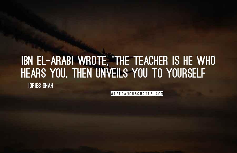 Idries Shah Quotes: Ibn El-Arabi wrote, 'The Teacher is he who hears you, then unveils you to yourself