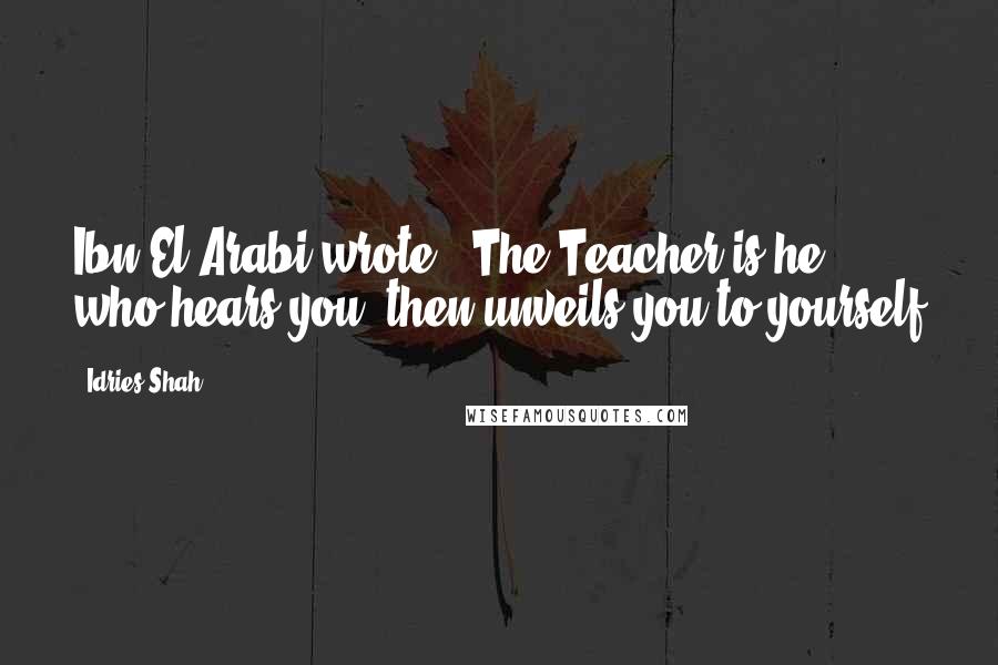 Idries Shah Quotes: Ibn El-Arabi wrote, 'The Teacher is he who hears you, then unveils you to yourself