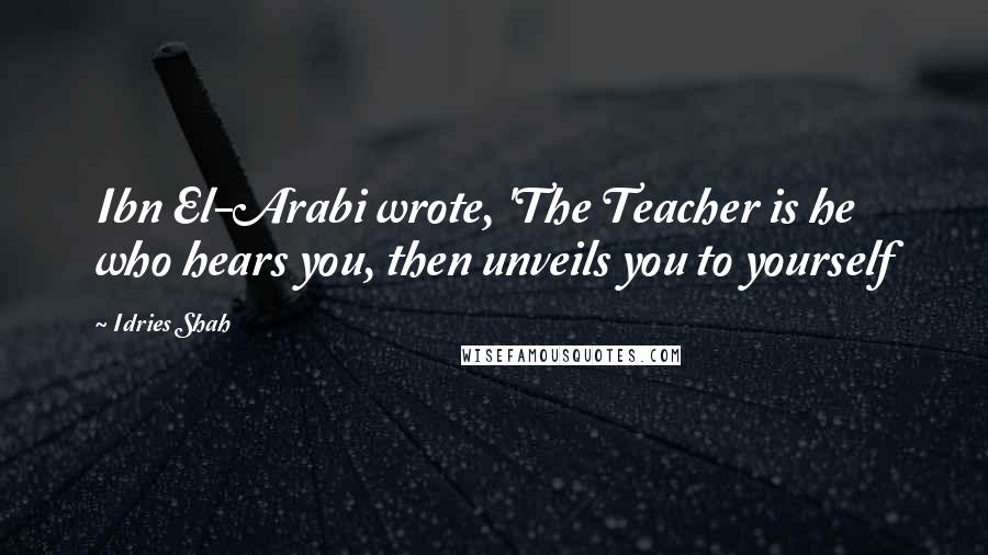 Idries Shah Quotes: Ibn El-Arabi wrote, 'The Teacher is he who hears you, then unveils you to yourself