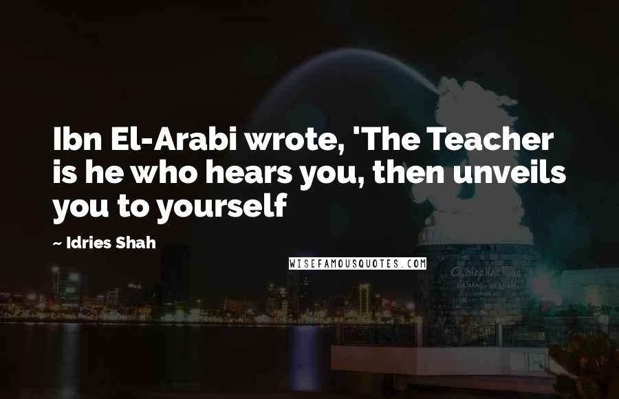 Idries Shah Quotes: Ibn El-Arabi wrote, 'The Teacher is he who hears you, then unveils you to yourself