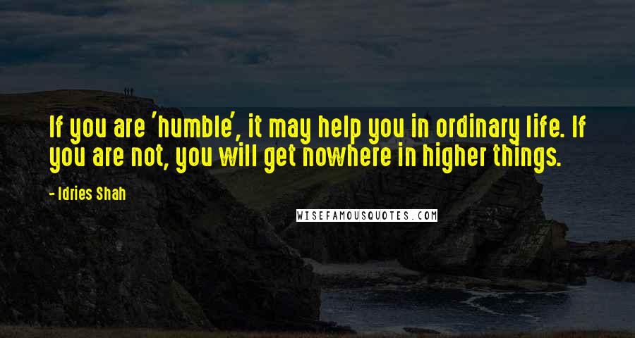 Idries Shah Quotes: If you are 'humble', it may help you in ordinary life. If you are not, you will get nowhere in higher things.