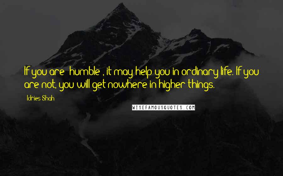 Idries Shah Quotes: If you are 'humble', it may help you in ordinary life. If you are not, you will get nowhere in higher things.