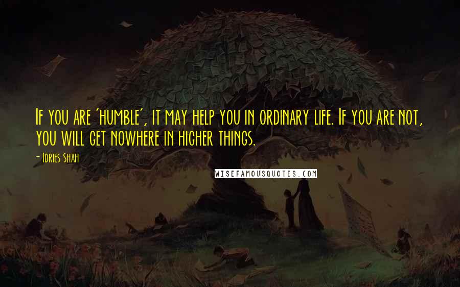 Idries Shah Quotes: If you are 'humble', it may help you in ordinary life. If you are not, you will get nowhere in higher things.