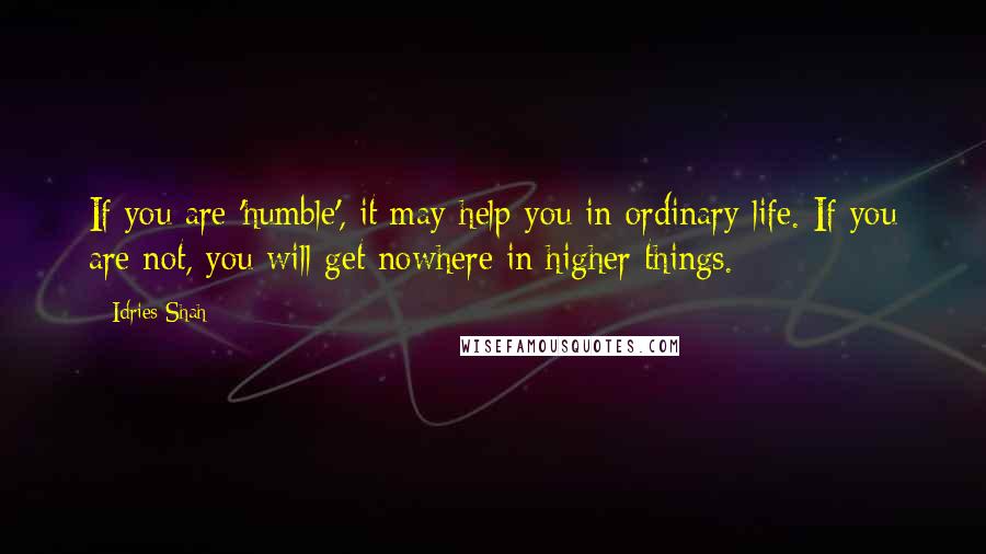 Idries Shah Quotes: If you are 'humble', it may help you in ordinary life. If you are not, you will get nowhere in higher things.