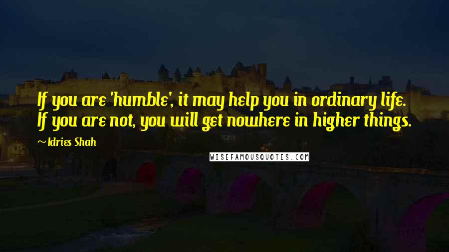 Idries Shah Quotes: If you are 'humble', it may help you in ordinary life. If you are not, you will get nowhere in higher things.