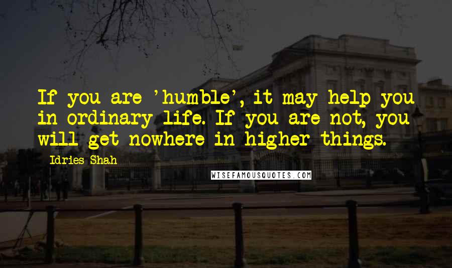 Idries Shah Quotes: If you are 'humble', it may help you in ordinary life. If you are not, you will get nowhere in higher things.