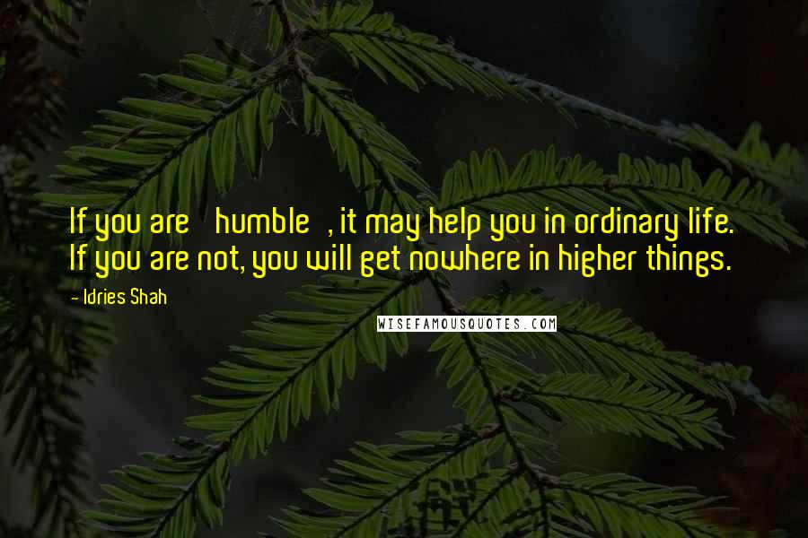 Idries Shah Quotes: If you are 'humble', it may help you in ordinary life. If you are not, you will get nowhere in higher things.