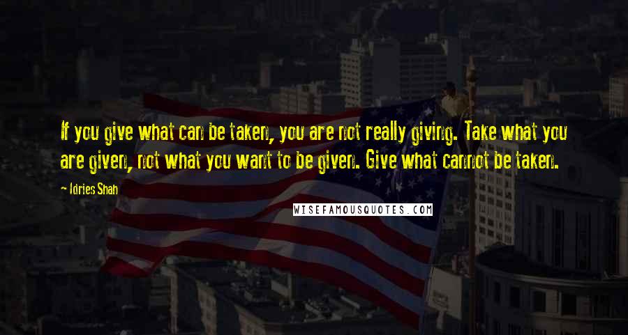 Idries Shah Quotes: If you give what can be taken, you are not really giving. Take what you are given, not what you want to be given. Give what cannot be taken.