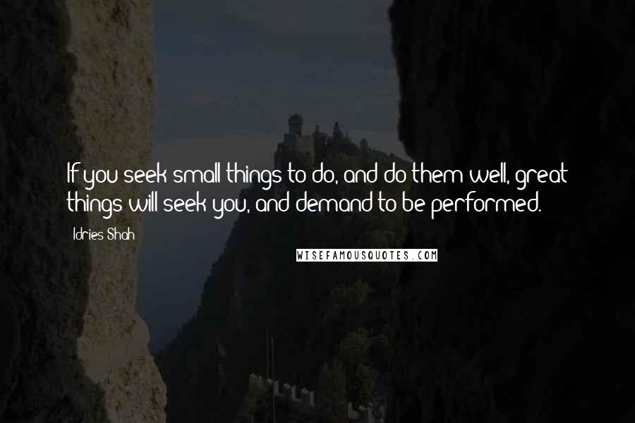 Idries Shah Quotes: If you seek small things to do, and do them well, great things will seek you, and demand to be performed.