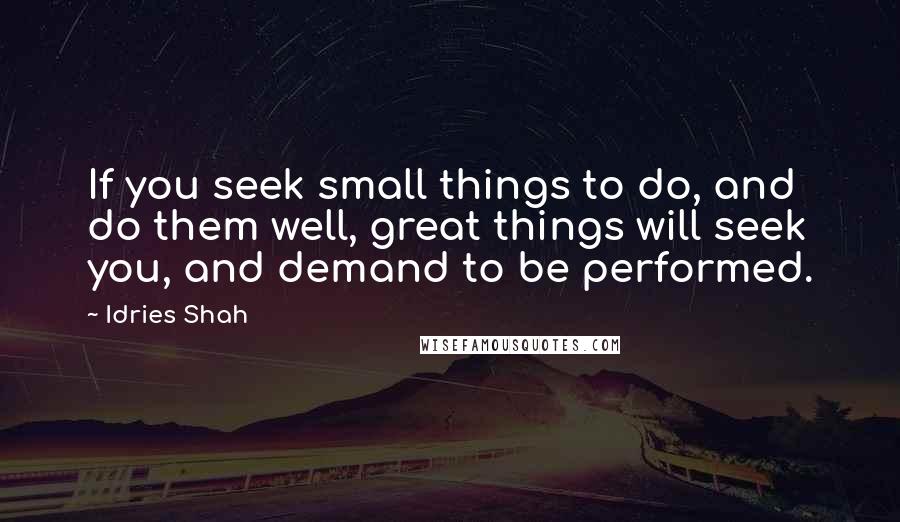 Idries Shah Quotes: If you seek small things to do, and do them well, great things will seek you, and demand to be performed.