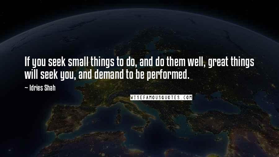 Idries Shah Quotes: If you seek small things to do, and do them well, great things will seek you, and demand to be performed.