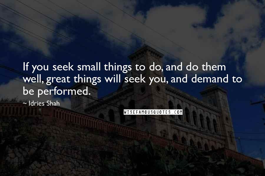 Idries Shah Quotes: If you seek small things to do, and do them well, great things will seek you, and demand to be performed.