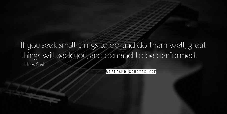 Idries Shah Quotes: If you seek small things to do, and do them well, great things will seek you, and demand to be performed.