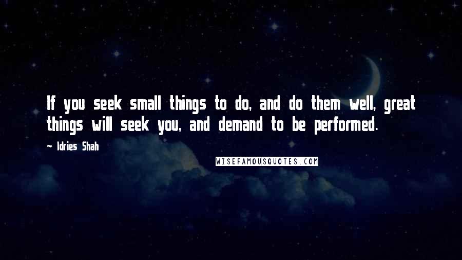 Idries Shah Quotes: If you seek small things to do, and do them well, great things will seek you, and demand to be performed.