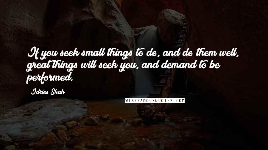 Idries Shah Quotes: If you seek small things to do, and do them well, great things will seek you, and demand to be performed.
