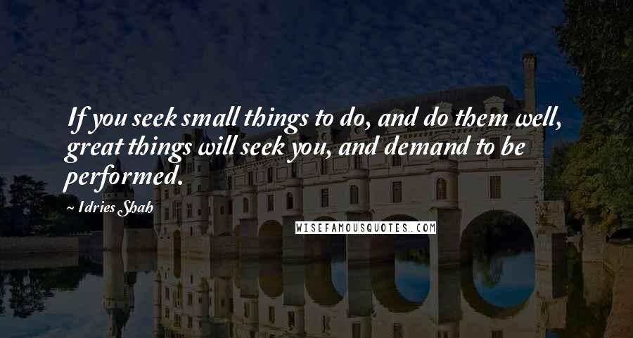 Idries Shah Quotes: If you seek small things to do, and do them well, great things will seek you, and demand to be performed.