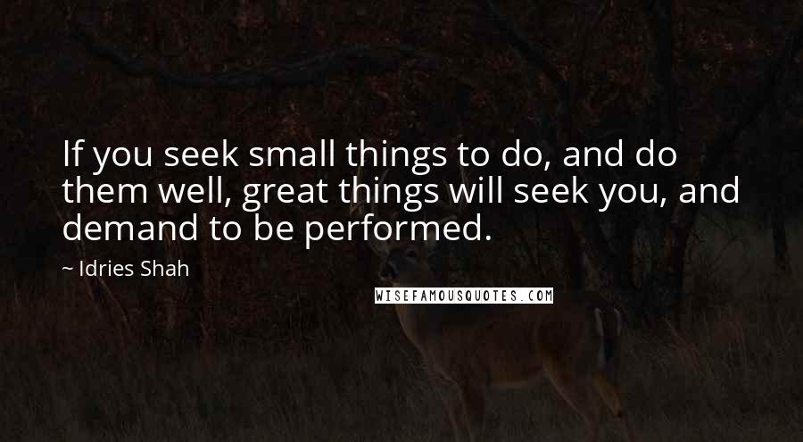 Idries Shah Quotes: If you seek small things to do, and do them well, great things will seek you, and demand to be performed.