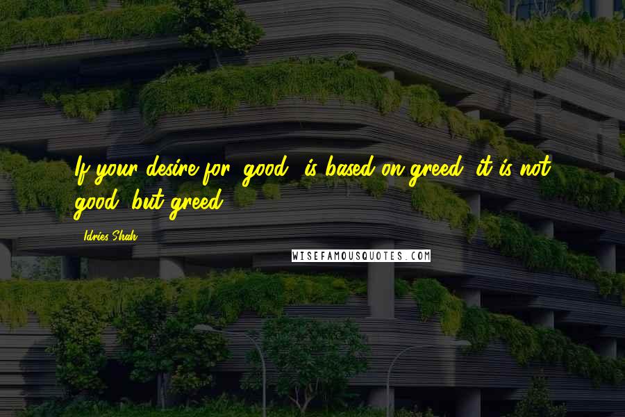 Idries Shah Quotes: If your desire for 'good' is based on greed, it is not good, but greed.