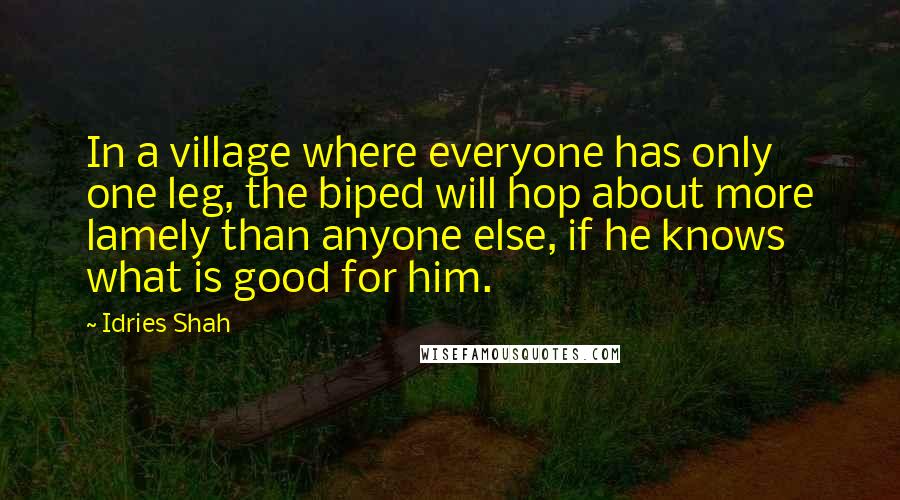 Idries Shah Quotes: In a village where everyone has only one leg, the biped will hop about more lamely than anyone else, if he knows what is good for him.