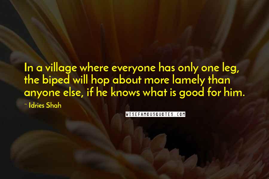 Idries Shah Quotes: In a village where everyone has only one leg, the biped will hop about more lamely than anyone else, if he knows what is good for him.