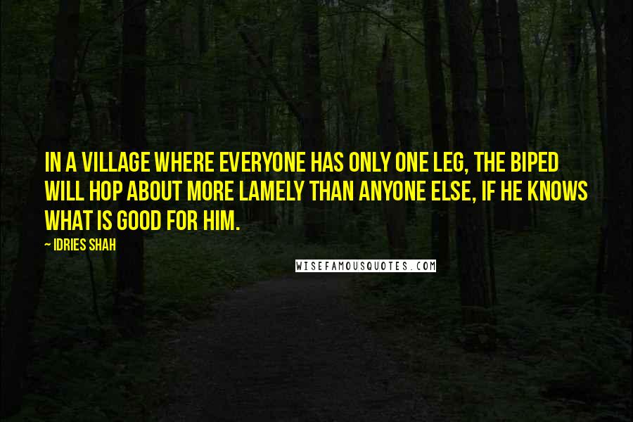 Idries Shah Quotes: In a village where everyone has only one leg, the biped will hop about more lamely than anyone else, if he knows what is good for him.