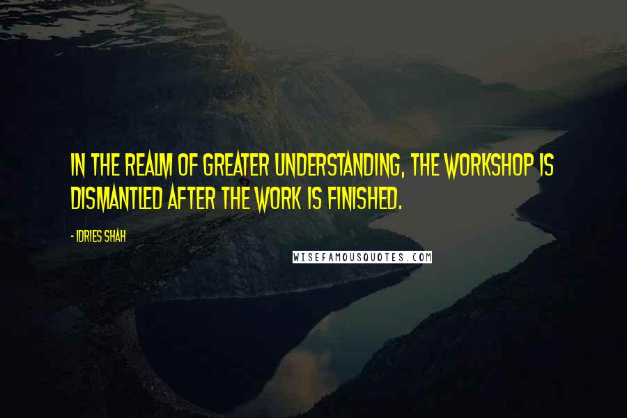 Idries Shah Quotes: In the realm of Greater Understanding, the workshop is dismantled after the work is finished.