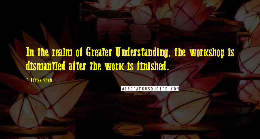 Idries Shah Quotes: In the realm of Greater Understanding, the workshop is dismantled after the work is finished.