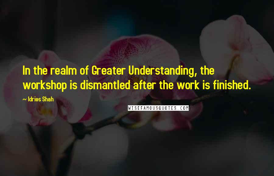 Idries Shah Quotes: In the realm of Greater Understanding, the workshop is dismantled after the work is finished.