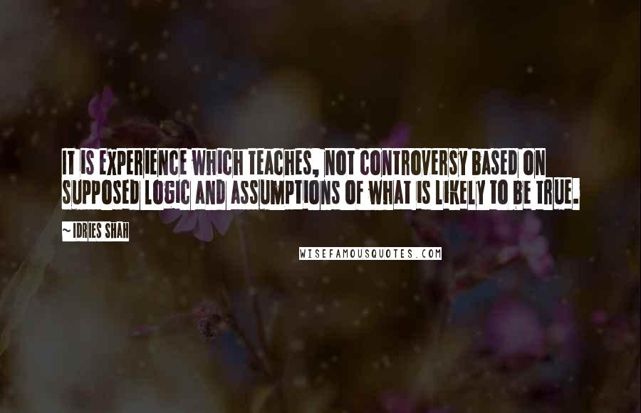 Idries Shah Quotes: It is experience which teaches, not controversy based on supposed logic and assumptions of what is likely to be true.