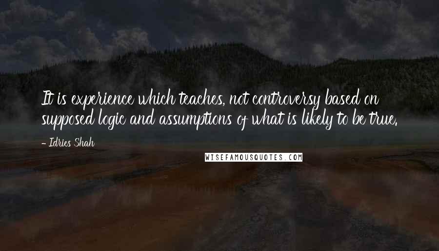 Idries Shah Quotes: It is experience which teaches, not controversy based on supposed logic and assumptions of what is likely to be true.