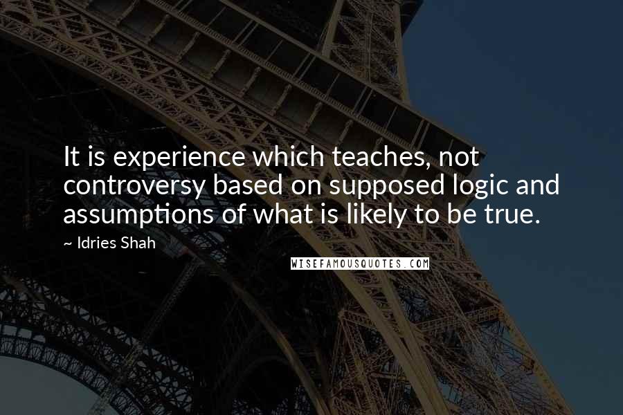 Idries Shah Quotes: It is experience which teaches, not controversy based on supposed logic and assumptions of what is likely to be true.