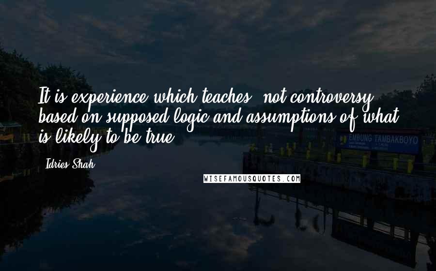 Idries Shah Quotes: It is experience which teaches, not controversy based on supposed logic and assumptions of what is likely to be true.