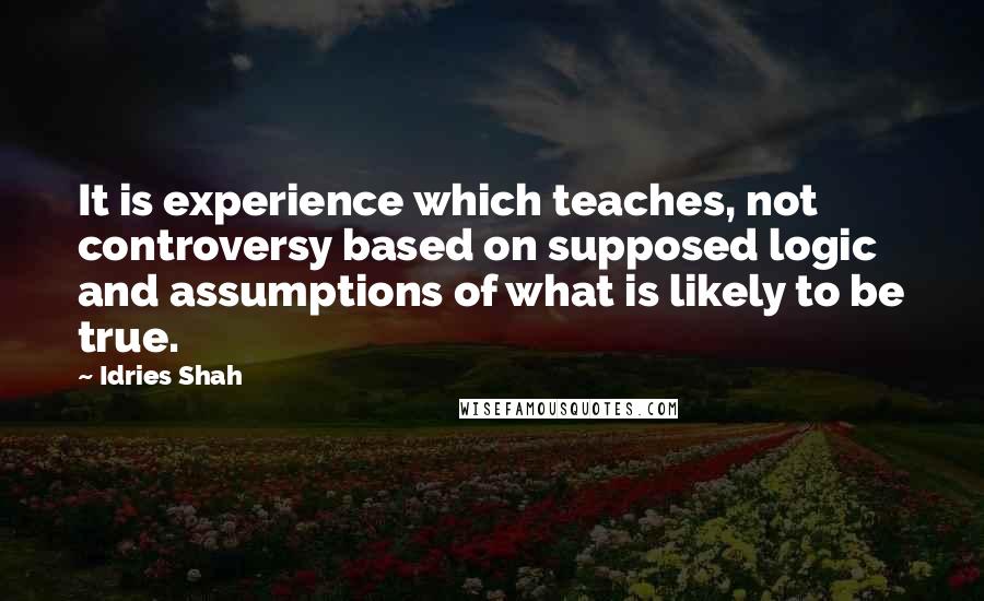 Idries Shah Quotes: It is experience which teaches, not controversy based on supposed logic and assumptions of what is likely to be true.