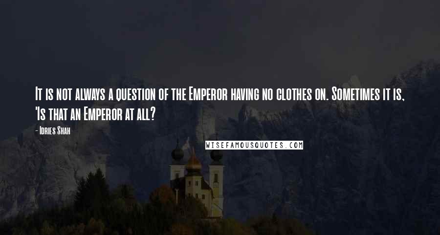 Idries Shah Quotes: It is not always a question of the Emperor having no clothes on. Sometimes it is, 'Is that an Emperor at all?