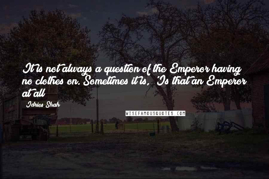 Idries Shah Quotes: It is not always a question of the Emperor having no clothes on. Sometimes it is, 'Is that an Emperor at all?