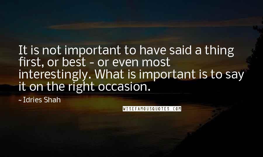 Idries Shah Quotes: It is not important to have said a thing first, or best - or even most interestingly. What is important is to say it on the right occasion.
