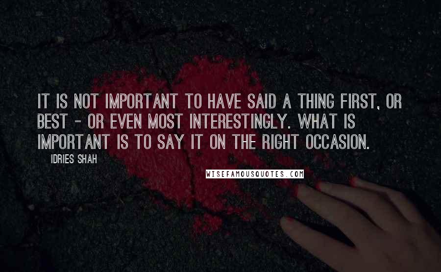 Idries Shah Quotes: It is not important to have said a thing first, or best - or even most interestingly. What is important is to say it on the right occasion.