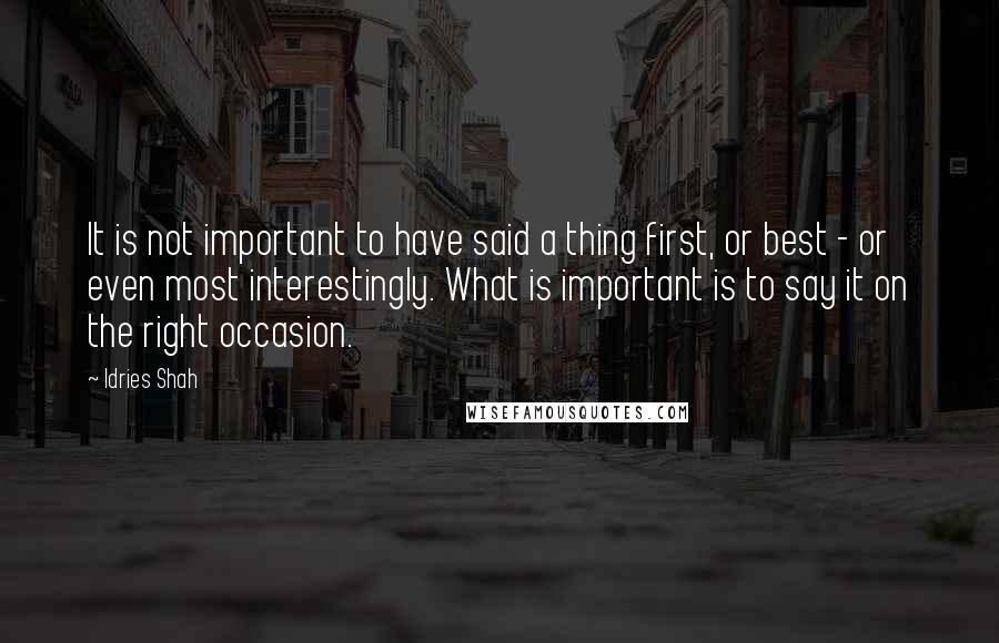 Idries Shah Quotes: It is not important to have said a thing first, or best - or even most interestingly. What is important is to say it on the right occasion.