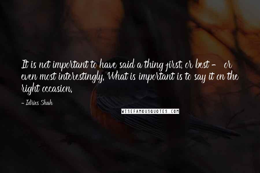 Idries Shah Quotes: It is not important to have said a thing first, or best - or even most interestingly. What is important is to say it on the right occasion.