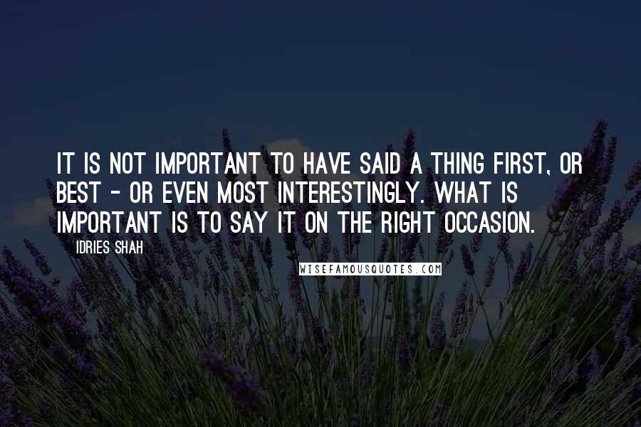 Idries Shah Quotes: It is not important to have said a thing first, or best - or even most interestingly. What is important is to say it on the right occasion.