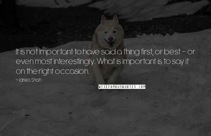 Idries Shah Quotes: It is not important to have said a thing first, or best - or even most interestingly. What is important is to say it on the right occasion.