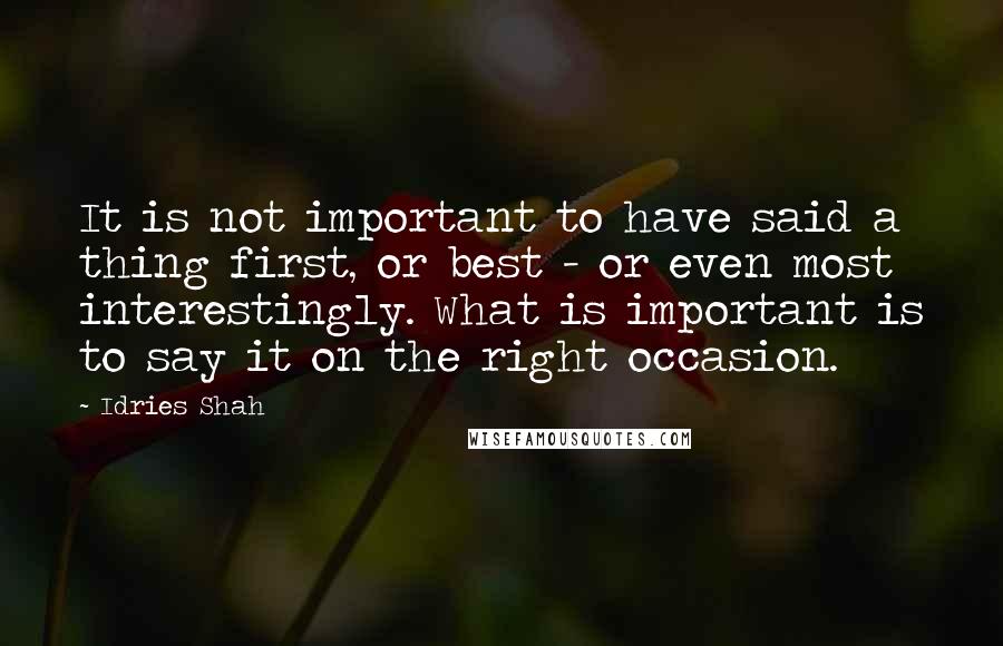 Idries Shah Quotes: It is not important to have said a thing first, or best - or even most interestingly. What is important is to say it on the right occasion.