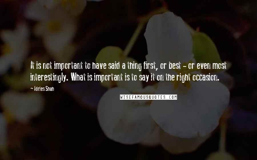 Idries Shah Quotes: It is not important to have said a thing first, or best - or even most interestingly. What is important is to say it on the right occasion.