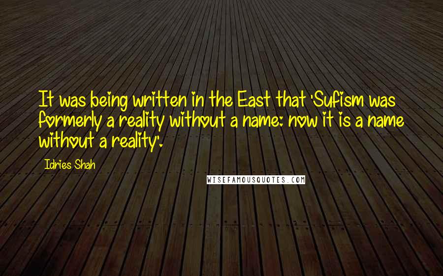 Idries Shah Quotes: It was being written in the East that 'Sufism was formerly a reality without a name: now it is a name without a reality'.