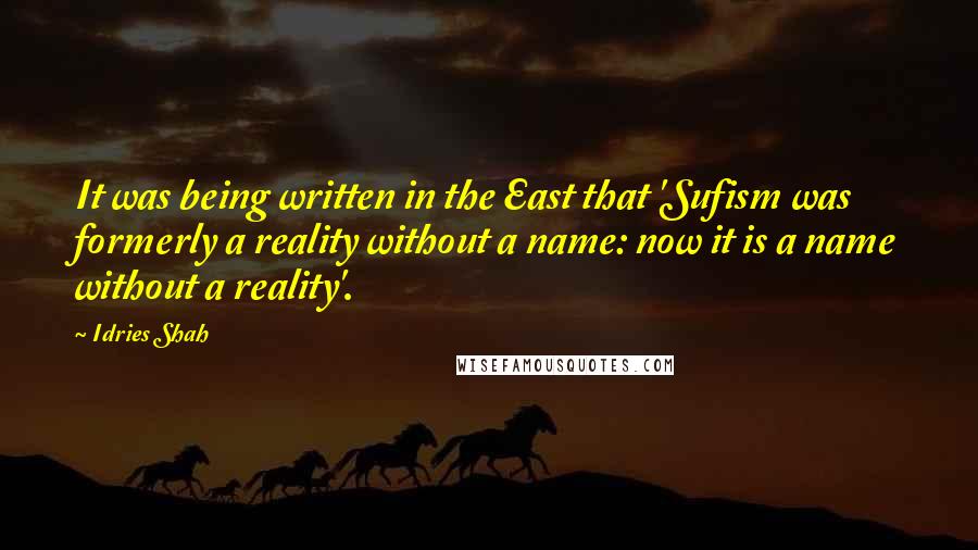 Idries Shah Quotes: It was being written in the East that 'Sufism was formerly a reality without a name: now it is a name without a reality'.