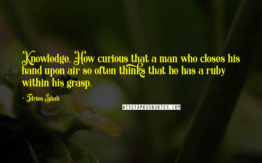 Idries Shah Quotes: Knowledge. How curious that a man who closes his hand upon air so often thinks that he has a ruby within his grasp.