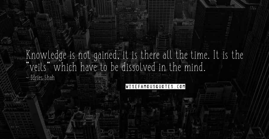 Idries Shah Quotes: Knowledge is not gained, it is there all the time. It is the "veils" which have to be dissolved in the mind.