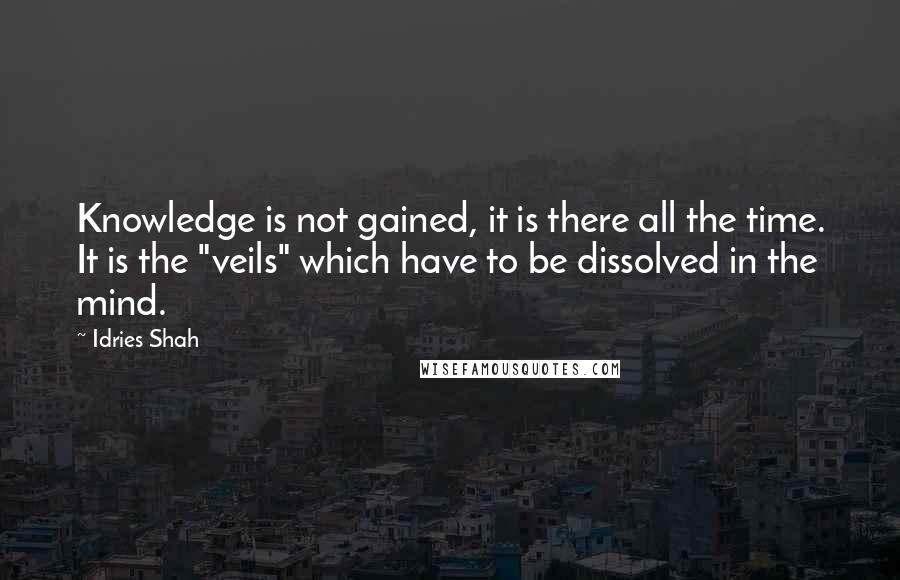 Idries Shah Quotes: Knowledge is not gained, it is there all the time. It is the "veils" which have to be dissolved in the mind.