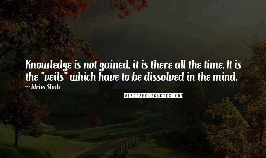 Idries Shah Quotes: Knowledge is not gained, it is there all the time. It is the "veils" which have to be dissolved in the mind.