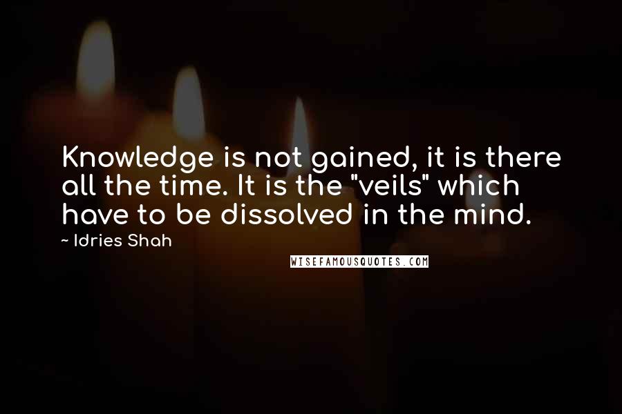 Idries Shah Quotes: Knowledge is not gained, it is there all the time. It is the "veils" which have to be dissolved in the mind.
